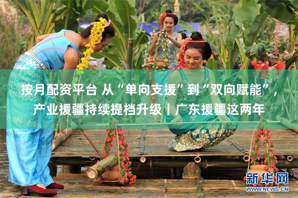 按月配资平台 从“单向支援”到“双向赋能”，产业援疆持续提档升级丨广东援疆这两年