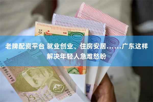 老牌配资平台 就业创业、住房安居……广东这样解决年轻人急难愁盼
