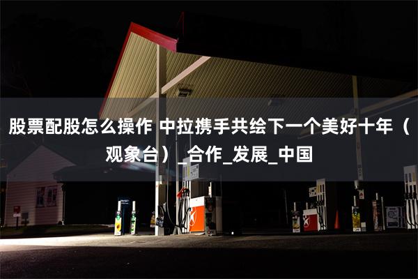 股票配股怎么操作 中拉携手共绘下一个美好十年（观象台）_合作_发展_中国