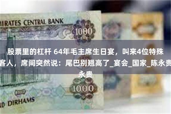 股票里的杠杆 64年毛主席生日宴，叫来4位特殊客人，席间突然说：尾巴别翘高了_宴会_国家_陈永贵