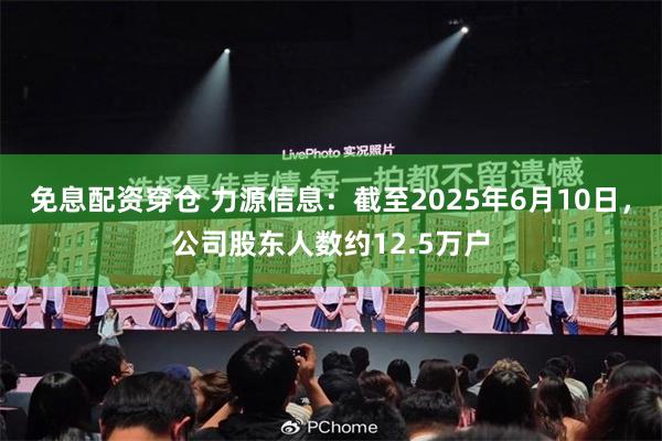 免息配资穿仓 力源信息：截至2025年6月10日，公司股东人数约12.5万户