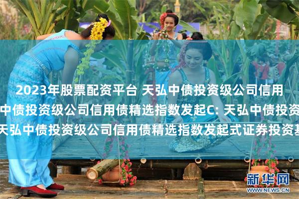 2023年股票配资平台 天弘中债投资级公司信用债精选指数发起A,天弘中债投资级公司信用债精选指数发起C: 天弘中债投资级公司信用债精选指数发起式证券投资基金托管协议