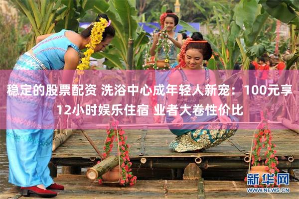 稳定的股票配资 洗浴中心成年轻人新宠：100元享12小时娱乐住宿 业者大卷性价比