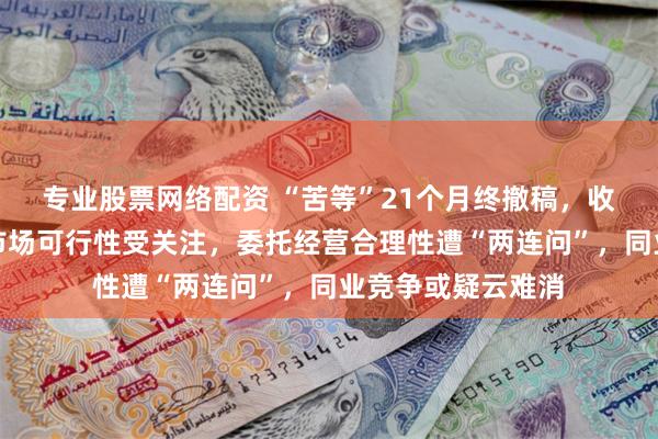专业股票网络配资 “苦等”21个月终撤稿，收入区域集中开拓市场可行性受关注，委托经营合理性遭“两连问”，同业竞争或疑云难消