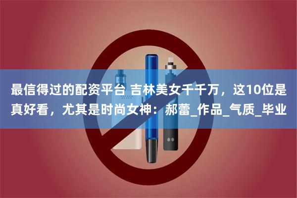 最信得过的配资平台 吉林美女千千万，这10位是真好看，尤其是时尚女神：郝蕾_作品_气质_毕业