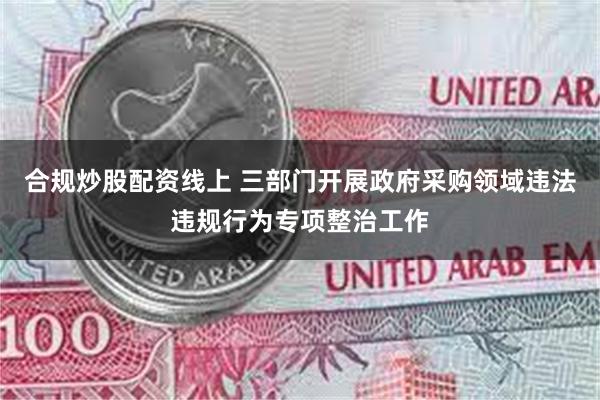 合规炒股配资线上 三部门开展政府采购领域违法违规行为专项整治工作