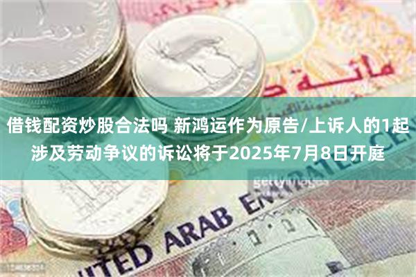 借钱配资炒股合法吗 新鸿运作为原告/上诉人的1起涉及劳动争议的诉讼将于2025年7月8日开庭