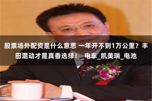 股票场外配资是什么意思 一年开不到1万公里？丰田混动才是真香选择！_电车_凯美瑞_电池