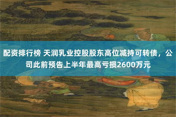 配资排行榜 天润乳业控股股东高位减持可转债，公司此前预告上半年最高亏损2600万元
