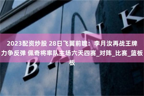 2023配资炒股 28日飞翼前瞻：李月汝再战王牌力争反弹 佩奇将率队主场六天四赛_对阵_比赛_篮板