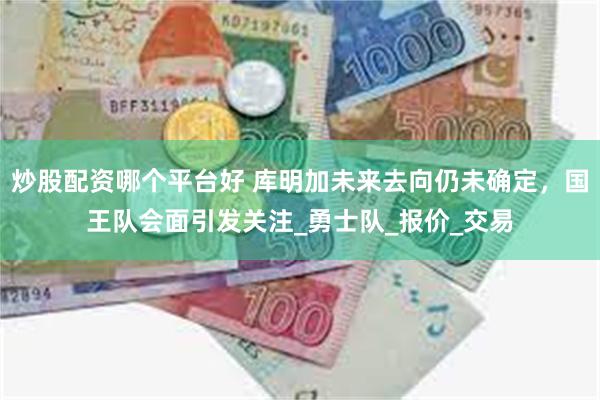 炒股配资哪个平台好 库明加未来去向仍未确定，国王队会面引发关注_勇士队_报价_交易