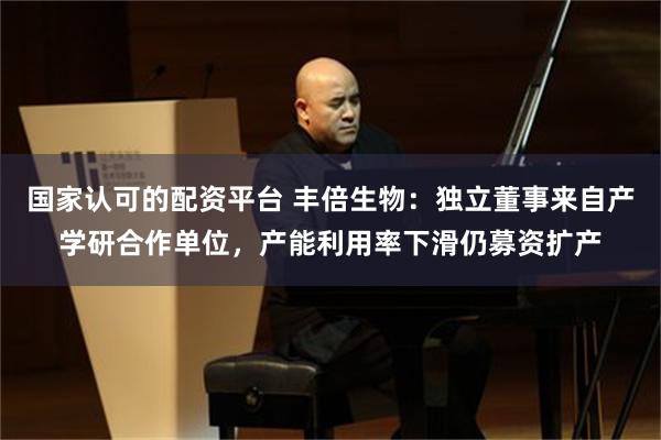 国家认可的配资平台 丰倍生物：独立董事来自产学研合作单位，产能利用率下滑仍募资扩产