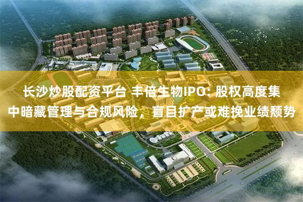 长沙炒股配资平台 丰倍生物IPO: 股权高度集中暗藏管理与合规风险，盲目扩产或难挽业绩颓势
