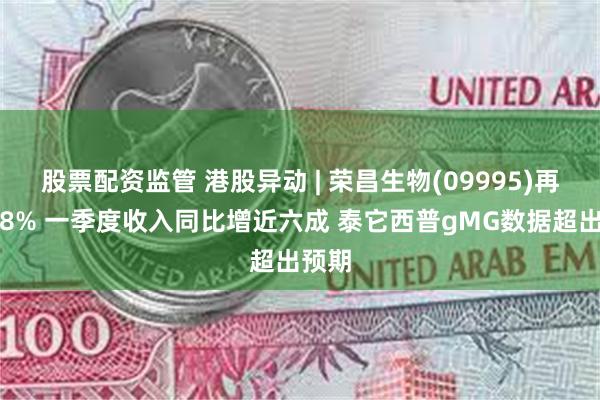 股票配资监管 港股异动 | 荣昌生物(09995)再涨超8% 一季度收入同比增近六成 泰它西普gMG数据超出预期