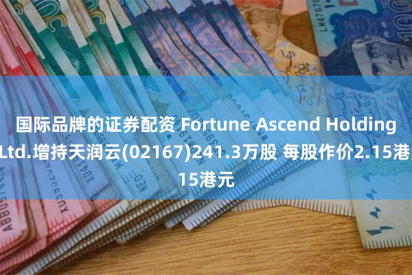 国际品牌的证券配资 Fortune Ascend Holdings Ltd.增持天润云(02167)241.3万股 每股作价2.15港元