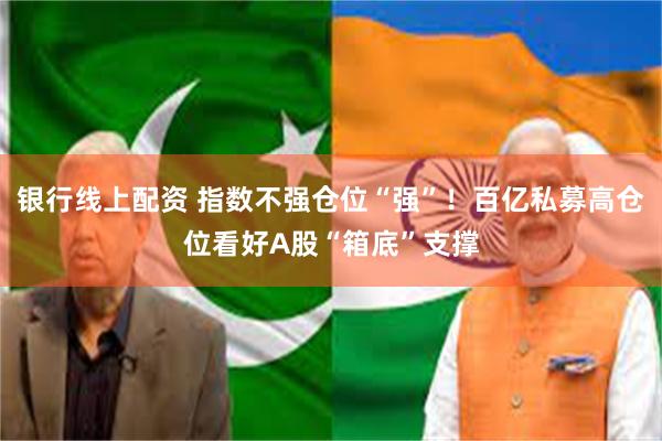 银行线上配资 指数不强仓位“强”！百亿私募高仓位看好A股“箱底”支撑