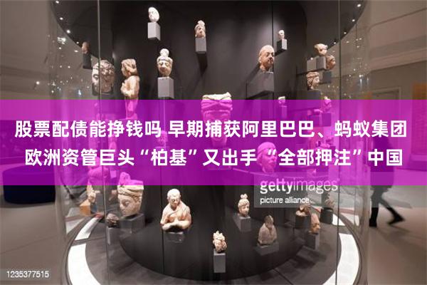 股票配债能挣钱吗 早期捕获阿里巴巴、蚂蚁集团 欧洲资管巨头“柏基”又出手 “全部押注”中国